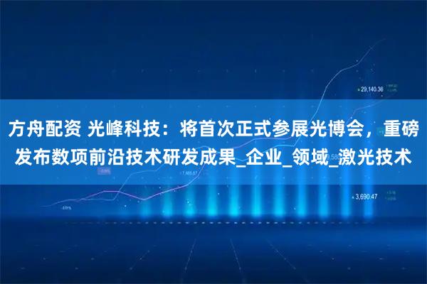 方舟配资 光峰科技：将首次正式参展光博会，重磅发布数项前沿技术研发成果_企业_领域_激光技术