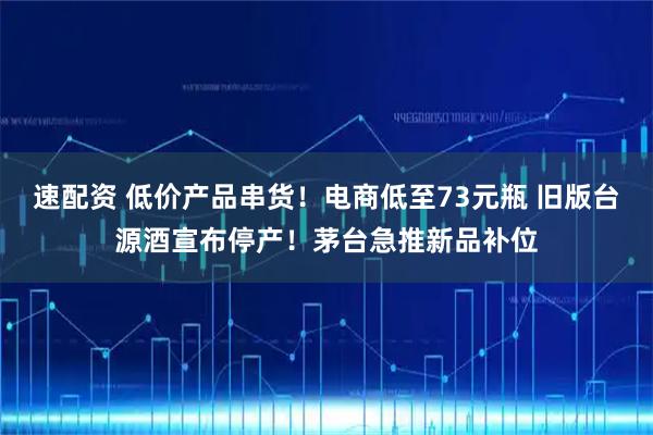 速配资 低价产品串货！电商低至73元瓶 旧版台源酒宣布停产！茅台急推新品补位